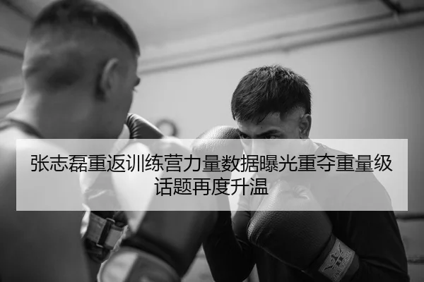 张志磊重返训练营力量数据曝光重夺重量级话题再度升温